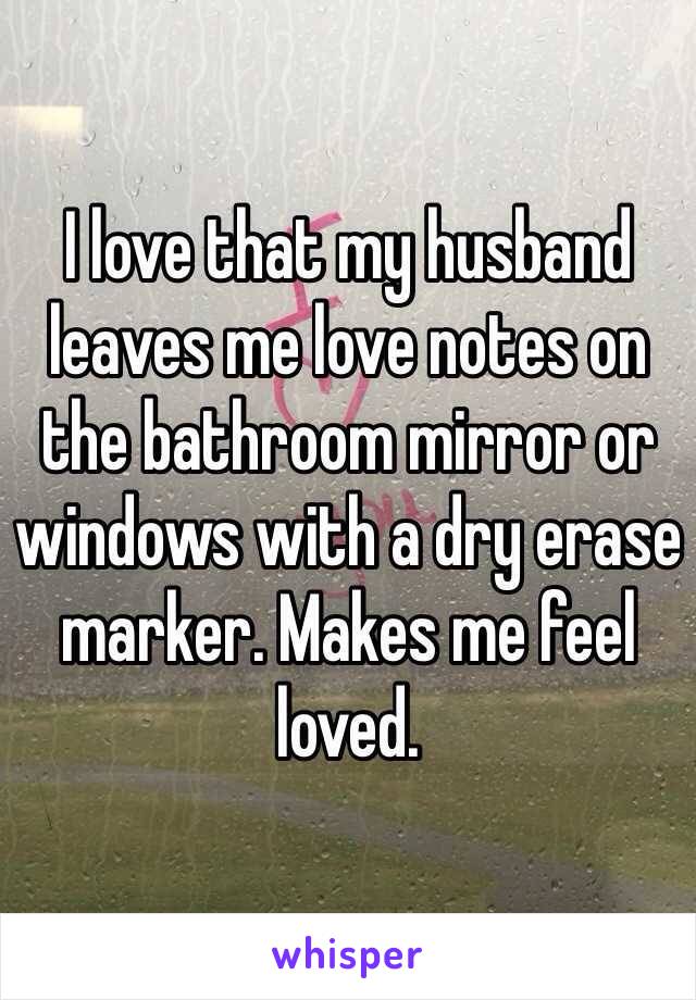 I love that my husband leaves me love notes on the bathroom mirror or windows with a dry erase marker. Makes me feel loved.