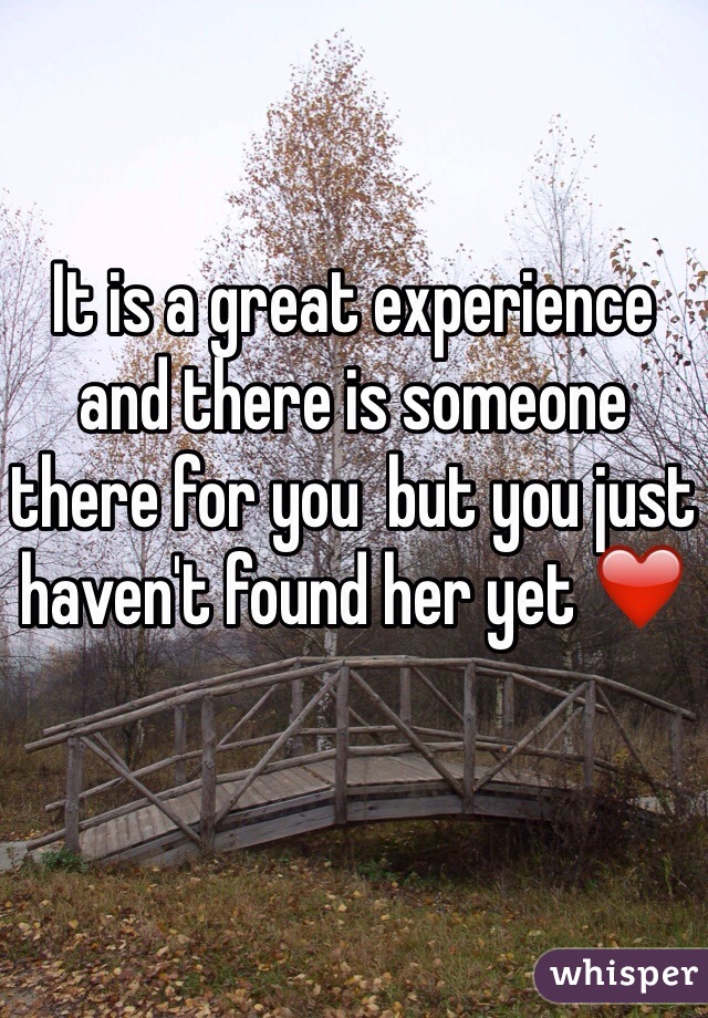 It is a great experience and there is someone there for you  but you just haven't found her yet ❤️