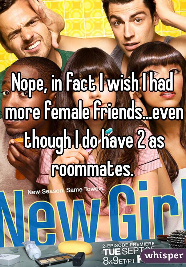 Nope, in fact I wish I had more female friends...even though I do have 2 as roommates. 