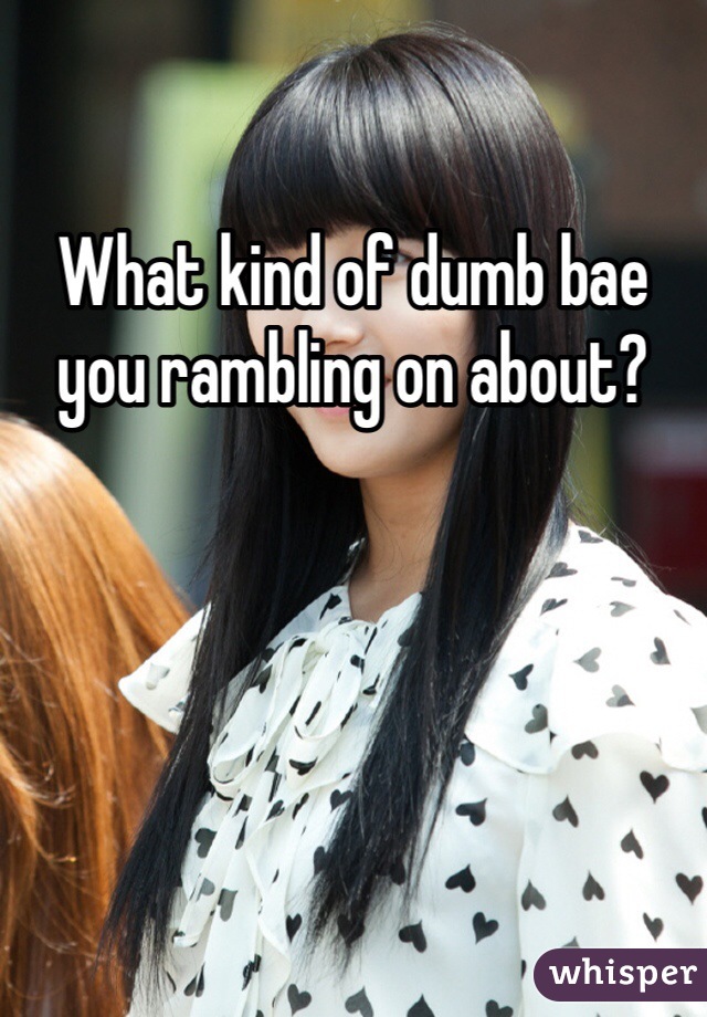 What kind of dumb bae you rambling on about?