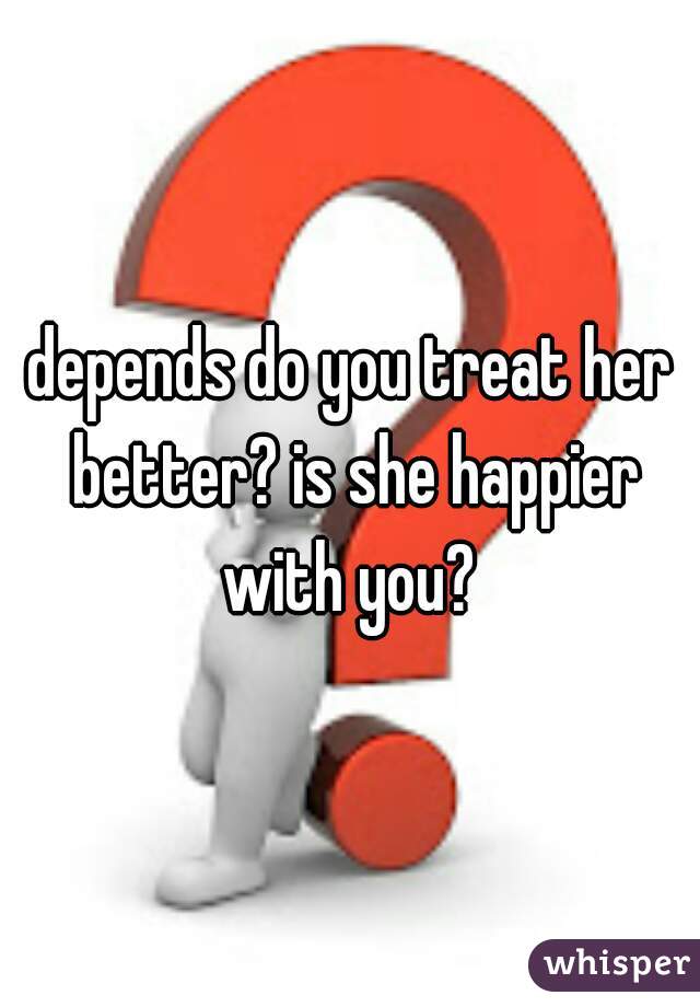 depends do you treat her better? is she happier with you? 