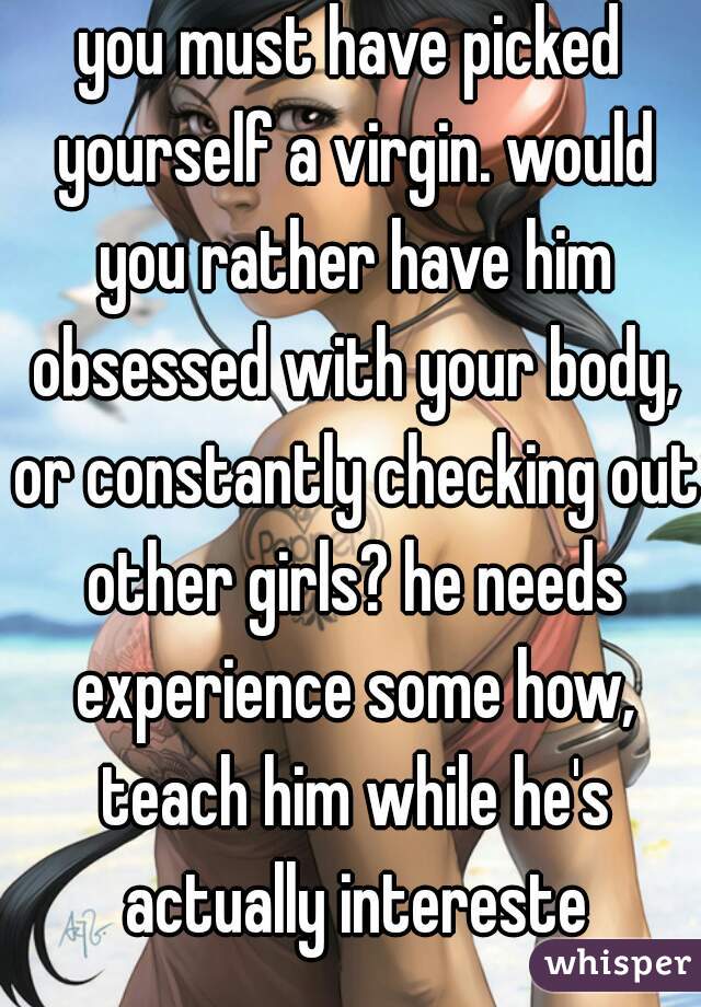 you must have picked yourself a virgin. would you rather have him obsessed with your body, or constantly checking out other girls? he needs experience some how, teach him while he's actually intereste