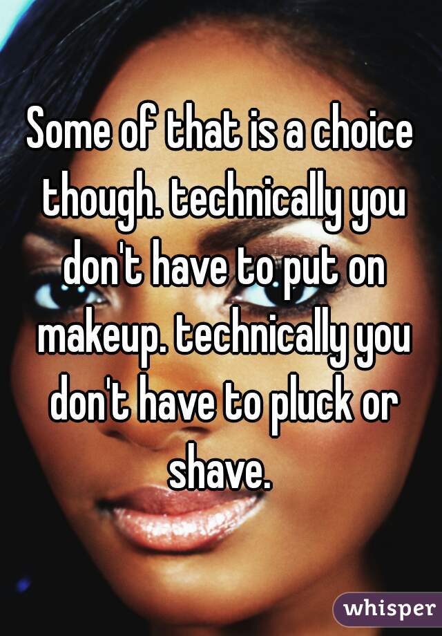 Some of that is a choice though. technically you don't have to put on makeup. technically you don't have to pluck or shave. 