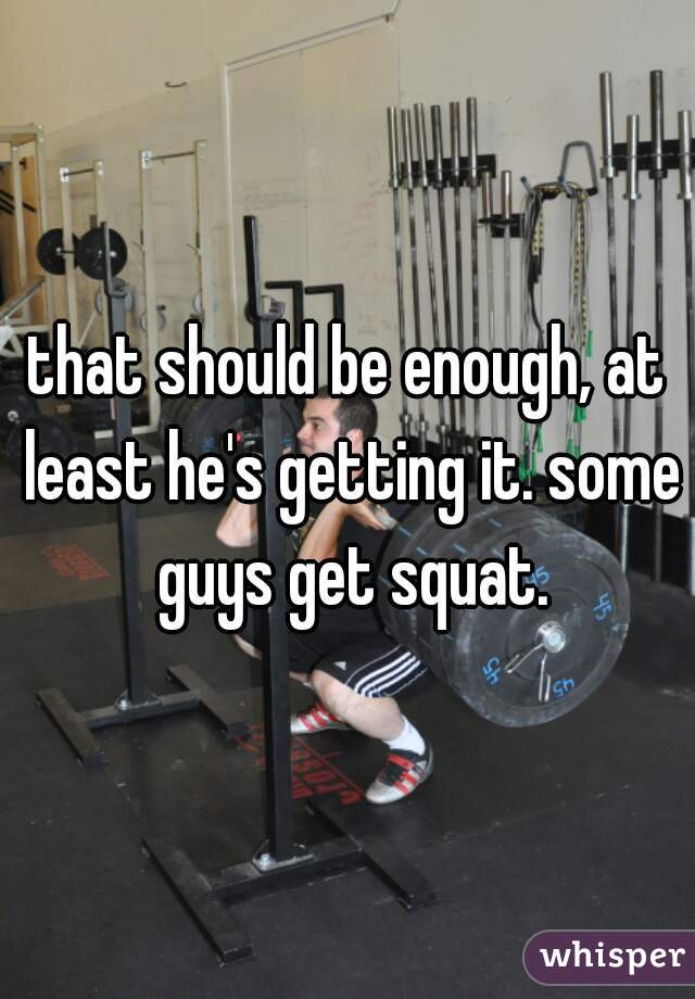 that should be enough, at least he's getting it. some guys get squat.