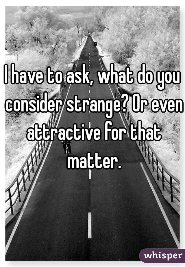 I have to ask, what do you consider strange? Or even attractive for that matter.