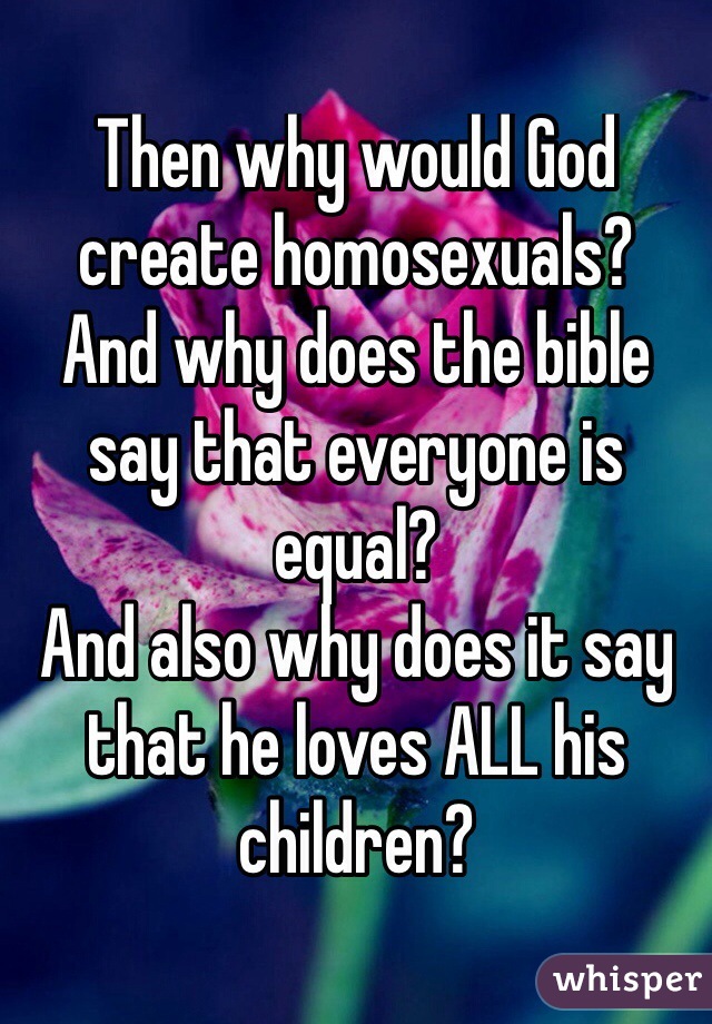 Then why would God create homosexuals?
And why does the bible say that everyone is equal?
And also why does it say that he loves ALL his children?
