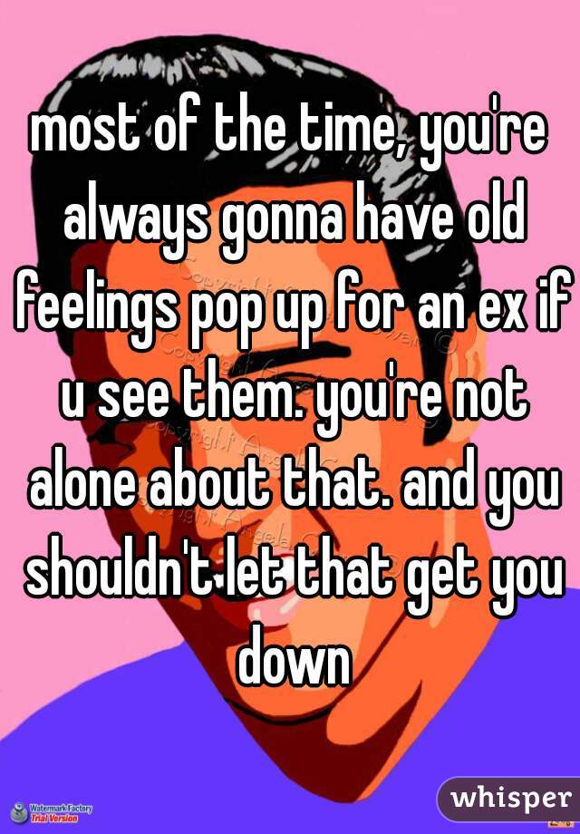 most of the time, you're always gonna have old feelings pop up for an ex if u see them. you're not alone about that. and you shouldn't let that get you down