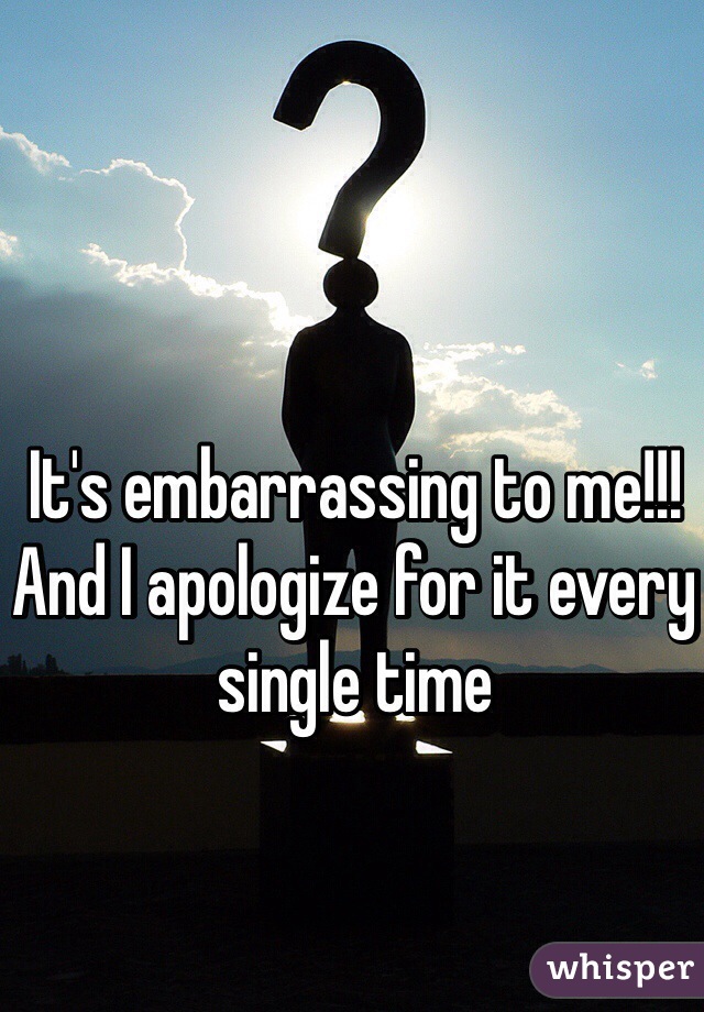 It's embarrassing to me!!! And I apologize for it every single time