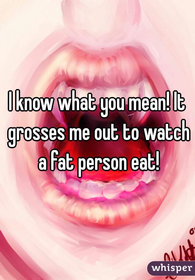 I know what you mean! It grosses me out to watch a fat person eat!