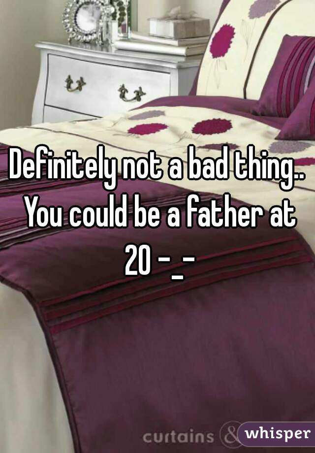 Definitely not a bad thing.. You could be a father at 20 -_-
