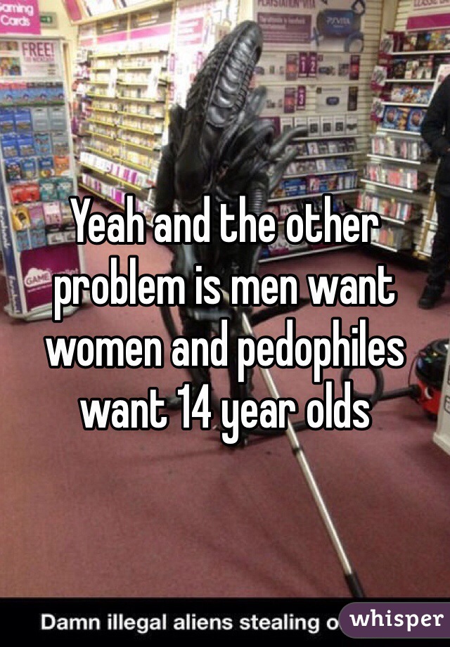 Yeah and the other problem is men want women and pedophiles want 14 year olds