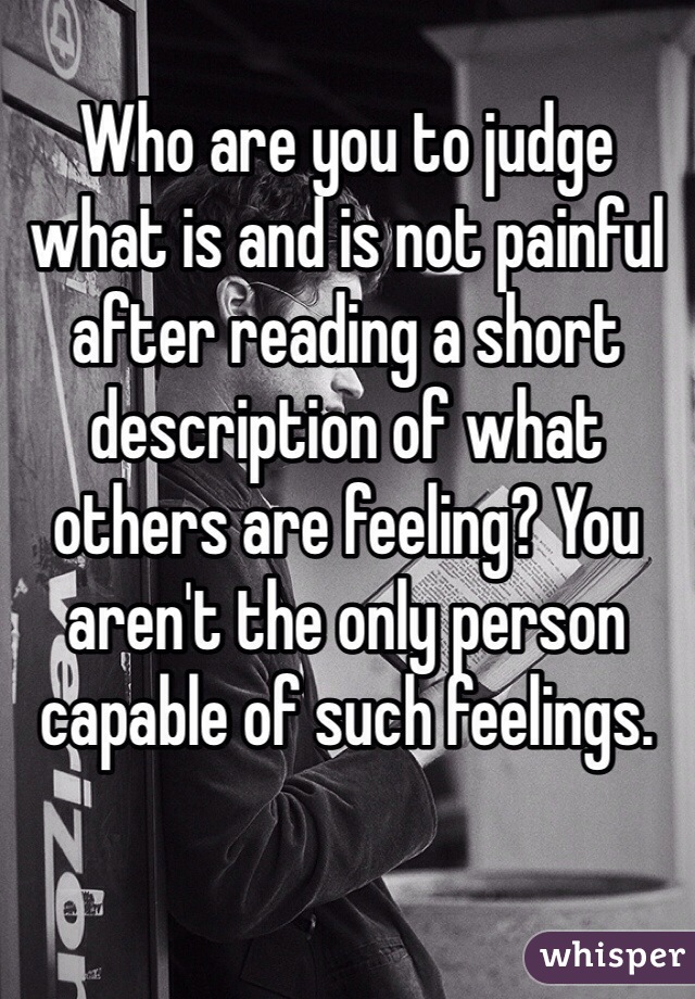 
Who are you to judge what is and is not painful after reading a short description of what others are feeling? You aren't the only person capable of such feelings.