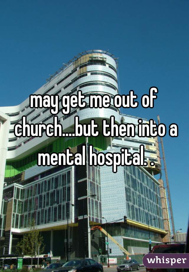 may get me out of church....but then into a mental hospital. .