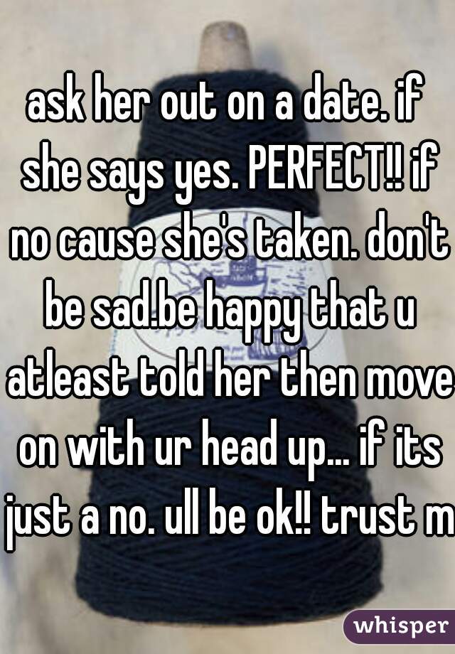 ask her out on a date. if she says yes. PERFECT!! if no cause she's taken. don't be sad.be happy that u atleast told her then move on with ur head up... if its just a no. ull be ok!! trust me