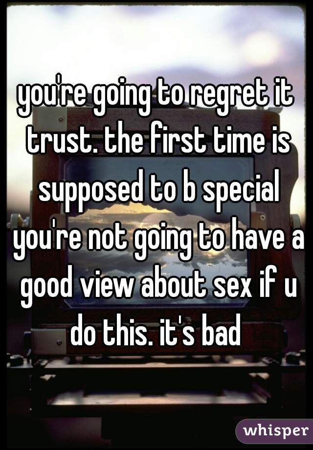 you're going to regret it trust. the first time is supposed to b special you're not going to have a good view about sex if u do this. it's bad 