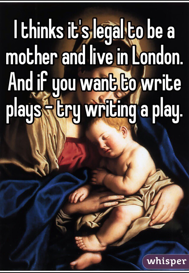 I thinks it's legal to be a mother and live in London. And if you want to write plays - try writing a play. 