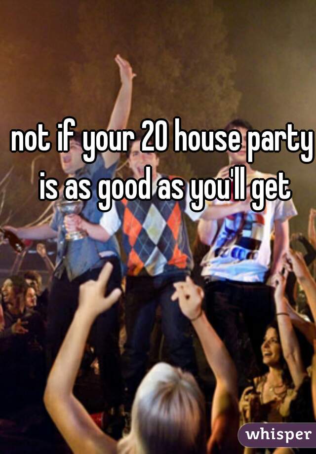 not if your 20 house party is as good as you'll get