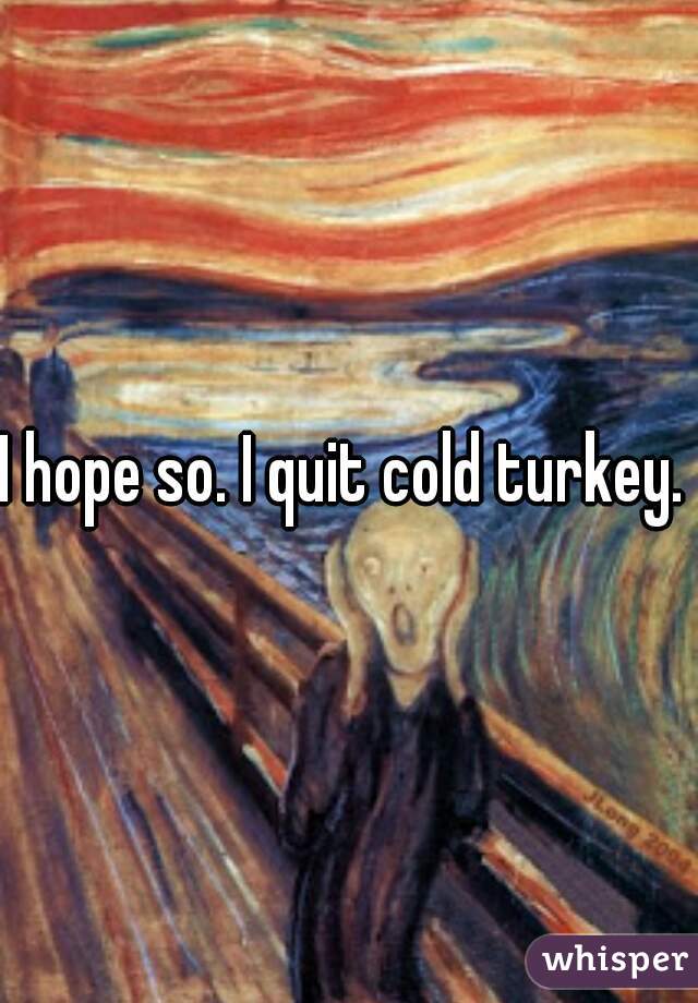 I hope so. I quit cold turkey. 