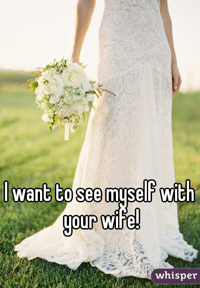 I want to see myself with your wife!