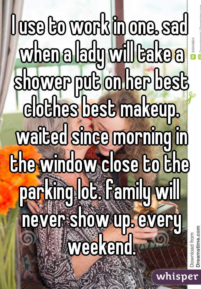 I use to work in one. sad when a lady will take a shower put on her best clothes best makeup. waited since morning in the window close to the 
parking lot. family will never show up. every weekend.
 