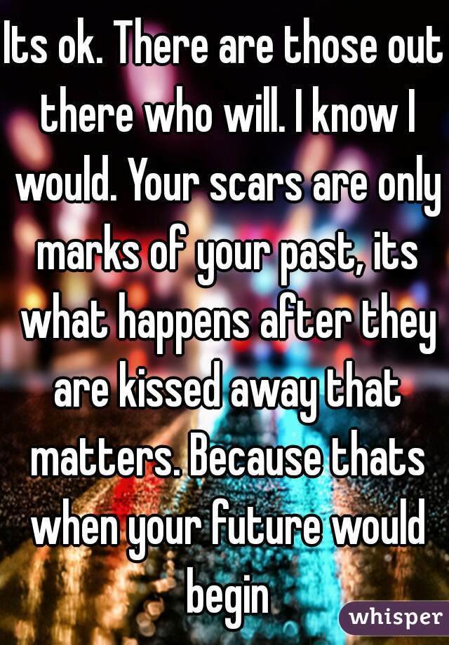 Its ok. There are those out there who will. I know I would. Your scars are only marks of your past, its what happens after they are kissed away that matters. Because thats when your future would begin