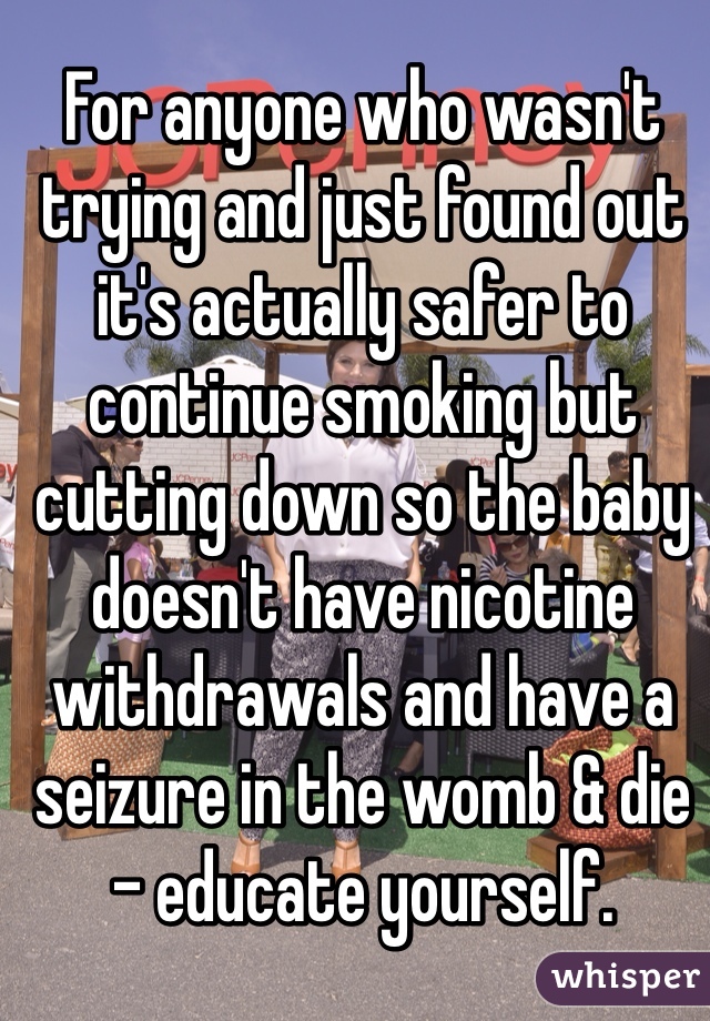 For anyone who wasn't trying and just found out it's actually safer to continue smoking but cutting down so the baby doesn't have nicotine withdrawals and have a seizure in the womb & die - educate yourself.