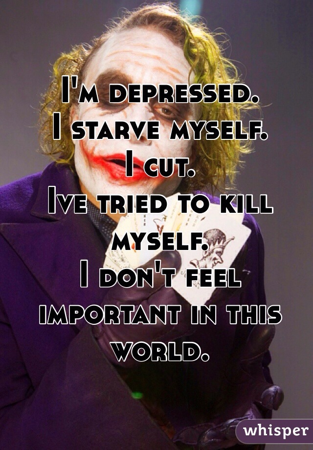 I'm depressed. 
I starve myself. 
I cut. 
Ive tried to kill myself. 
I don't feel important in this world. 