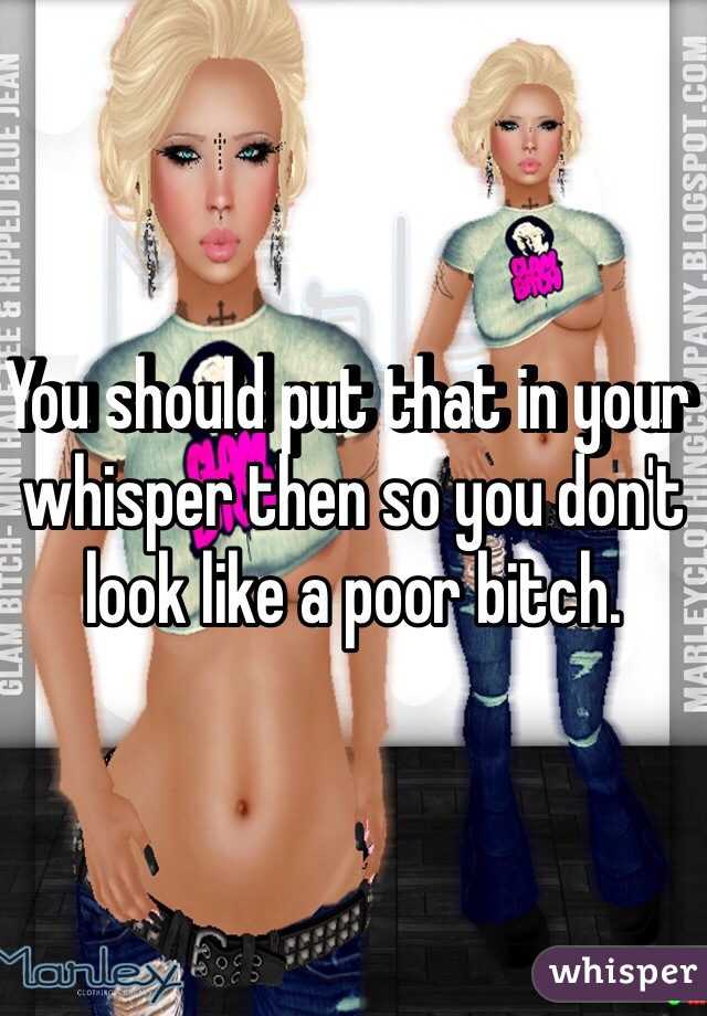 You should put that in your whisper then so you don't look like a poor bitch.