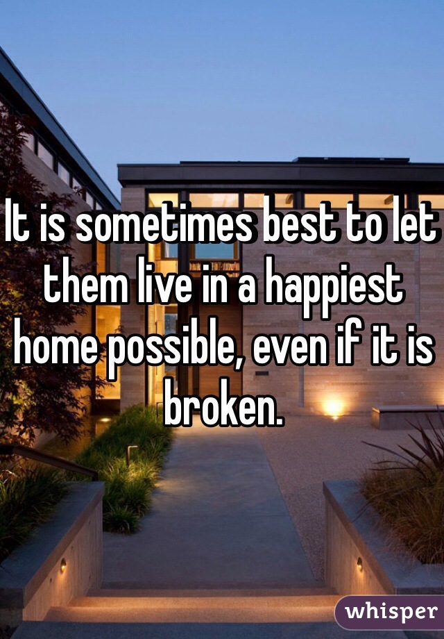 It is sometimes best to let them live in a happiest home possible, even if it is broken. 