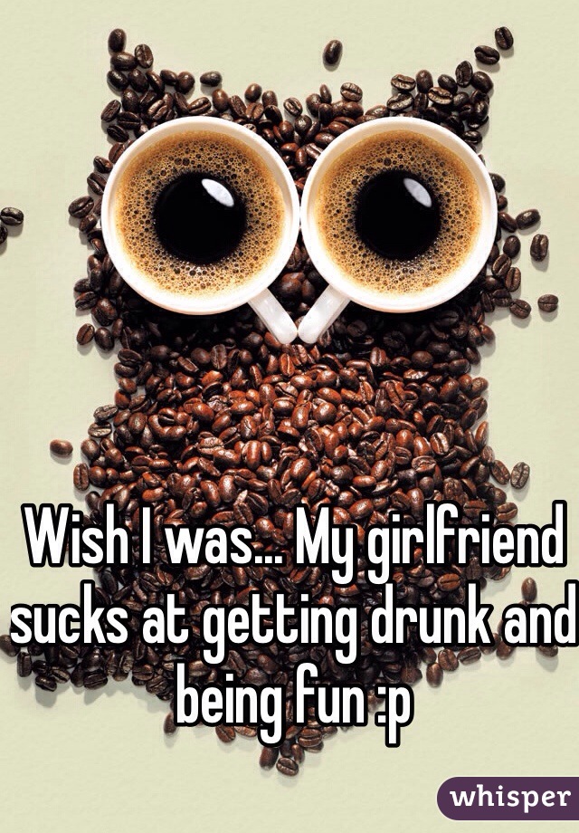 Wish I was... My girlfriend sucks at getting drunk and being fun :p