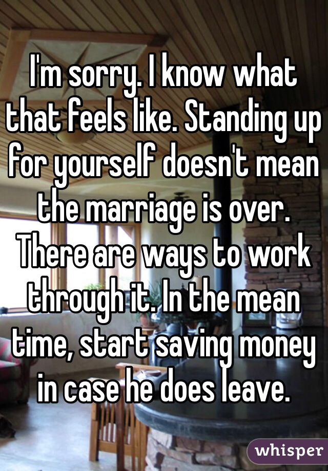 I'm sorry. I know what that feels like. Standing up for yourself doesn't mean the marriage is over. There are ways to work through it. In the mean time, start saving money in case he does leave. 