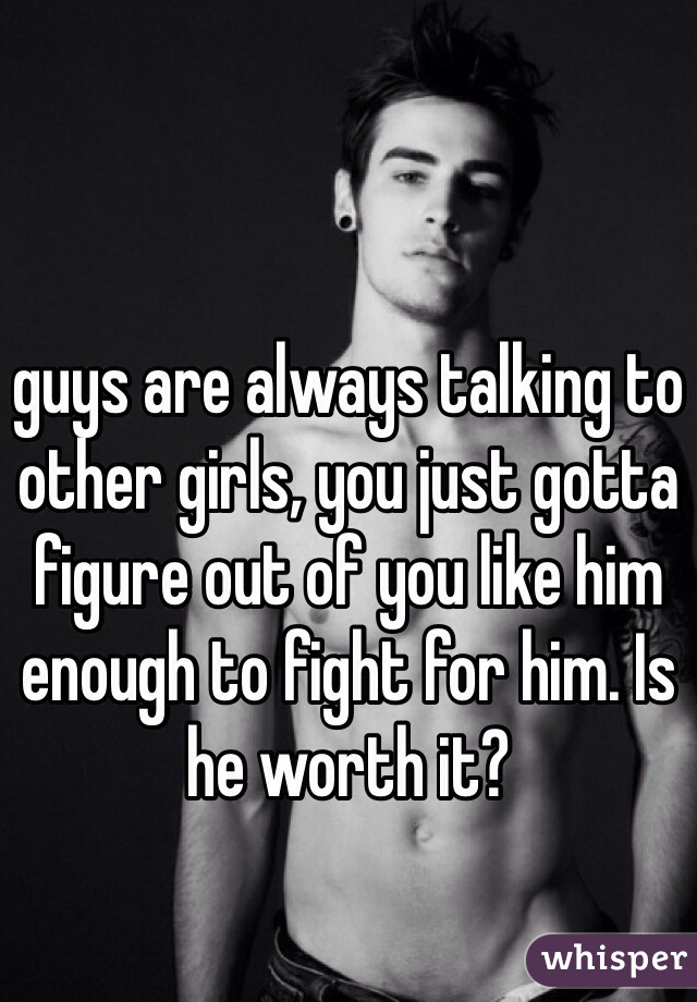 guys are always talking to other girls, you just gotta figure out of you like him enough to fight for him. Is he worth it?