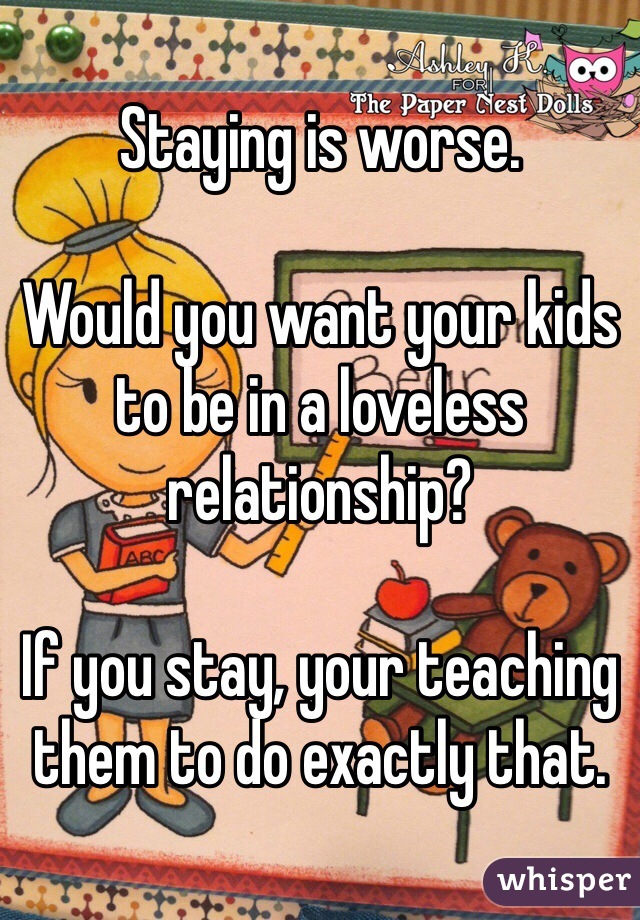 Staying is worse.

Would you want your kids to be in a loveless relationship?

If you stay, your teaching them to do exactly that.