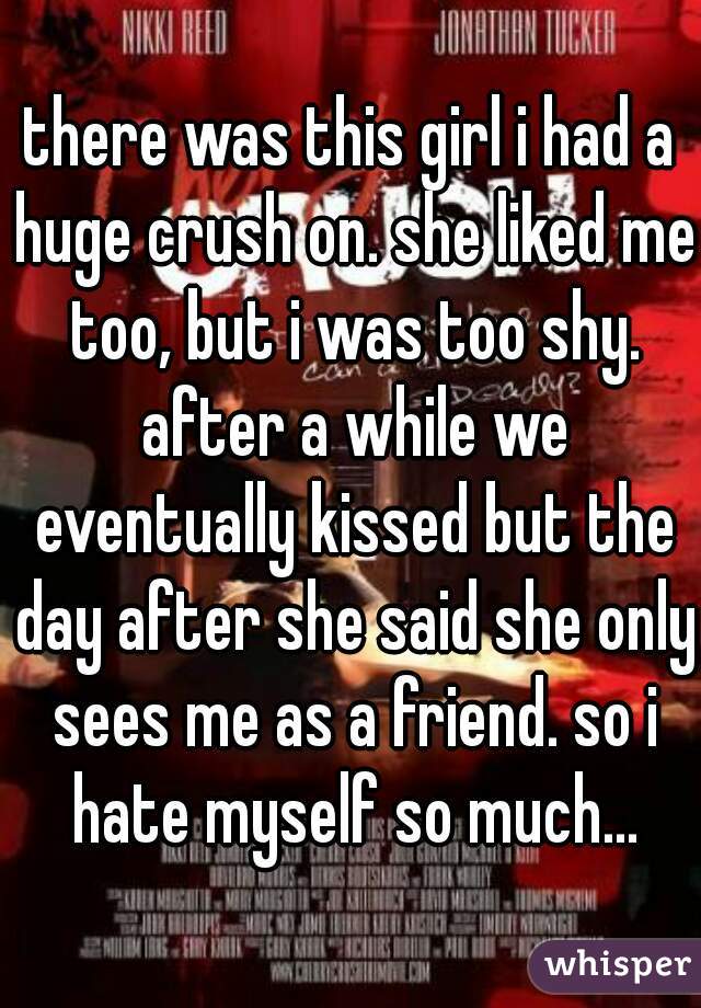 there was this girl i had a huge crush on. she liked me too, but i was too shy. after a while we eventually kissed but the day after she said she only sees me as a friend. so i hate myself so much...