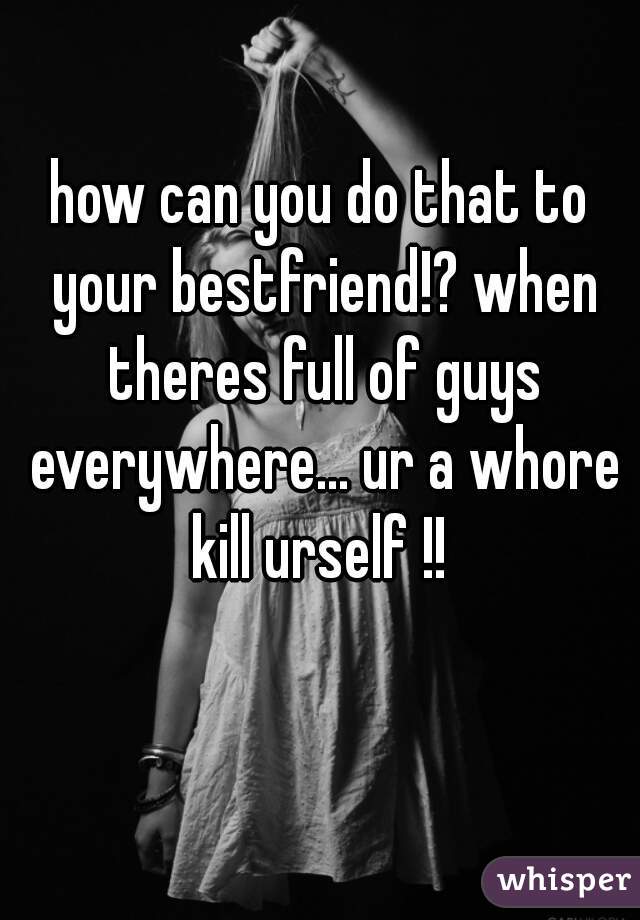 how can you do that to your bestfriend!? when theres full of guys everywhere... ur a whore kill urself !! 