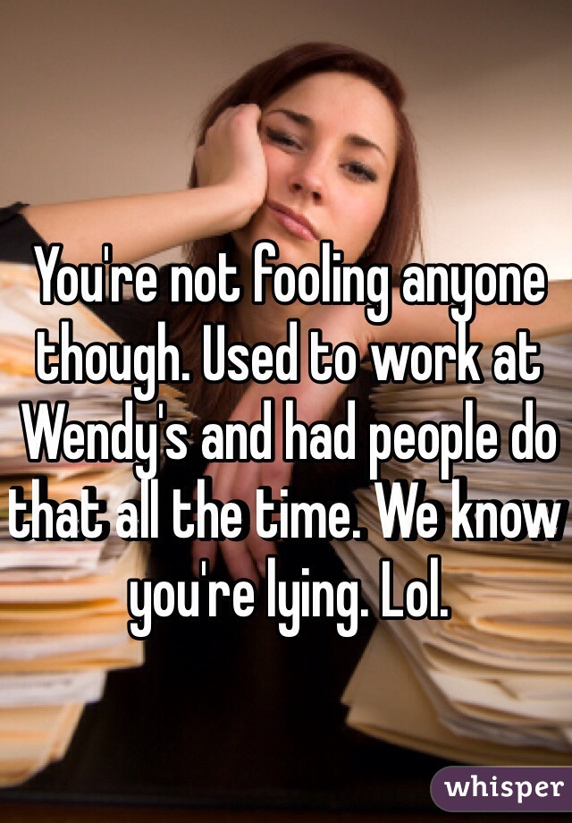 You're not fooling anyone though. Used to work at Wendy's and had people do that all the time. We know you're lying. Lol. 