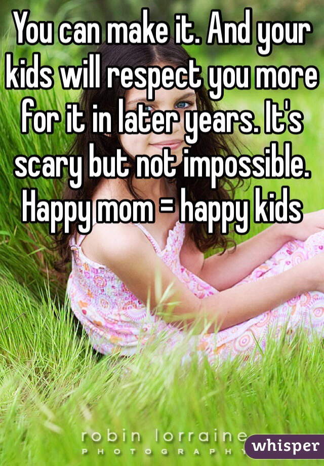 You can make it. And your kids will respect you more for it in later years. It's scary but not impossible. Happy mom = happy kids 