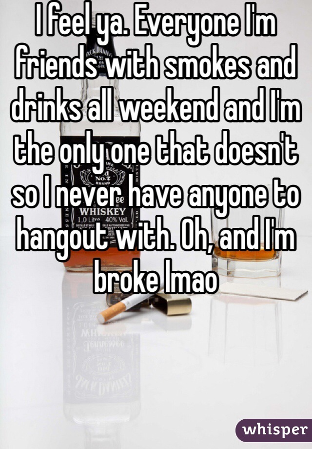 I feel ya. Everyone I'm friends with smokes and drinks all weekend and I'm the only one that doesn't so I never have anyone to hangout with. Oh, and I'm broke lmao 