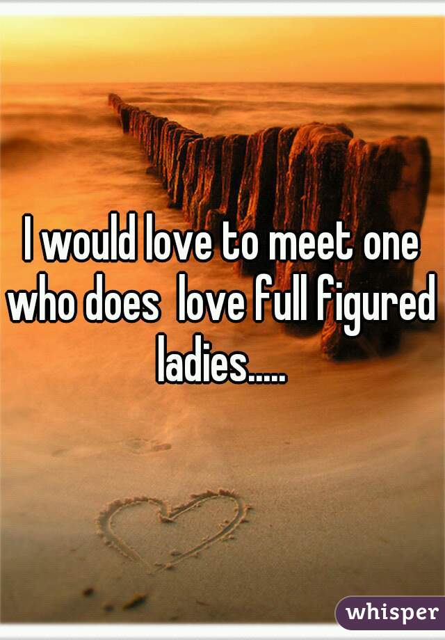 I would love to meet one who does  love full figured ladies.....
