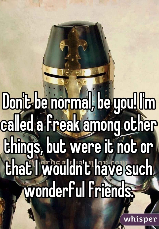 Don't be normal, be you! I'm called a freak among other things, but were it not or that I wouldn't have such wonderful friends.