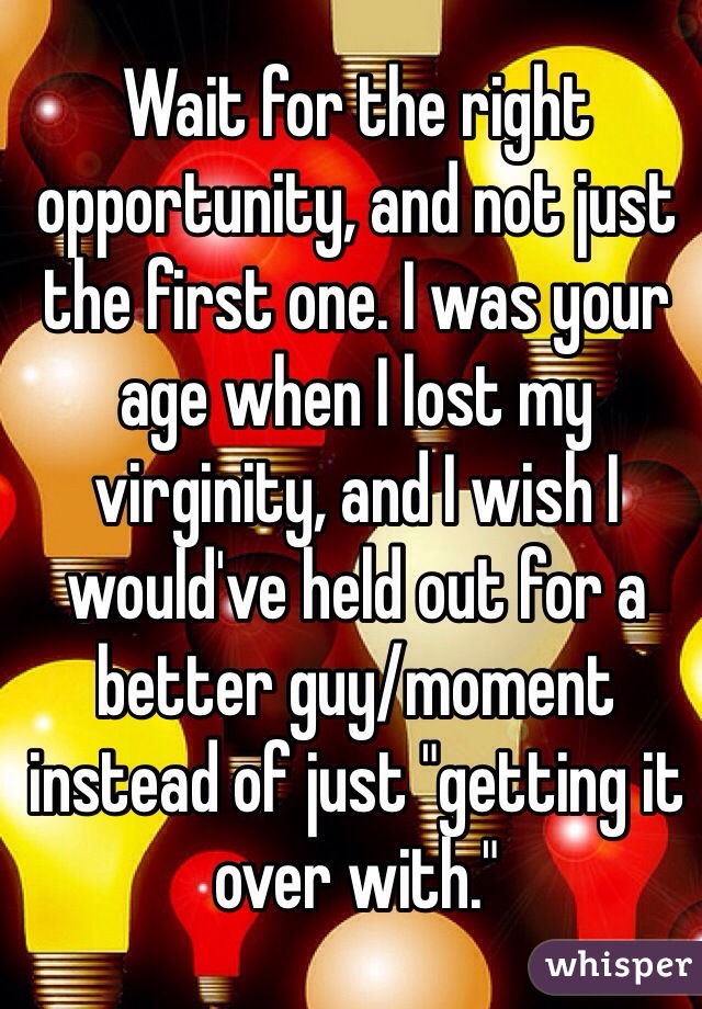 Wait for the right opportunity, and not just the first one. I was your age when I lost my virginity, and I wish I would've held out for a better guy/moment instead of just "getting it over with."