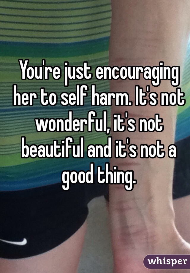 You're just encouraging her to self harm. It's not wonderful, it's not beautiful and it's not a good thing.