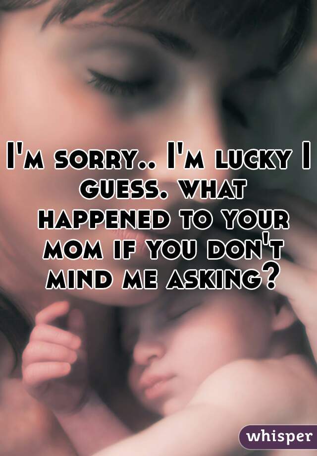 I'm sorry.. I'm lucky I guess. what happened to your mom if you don't mind me asking?