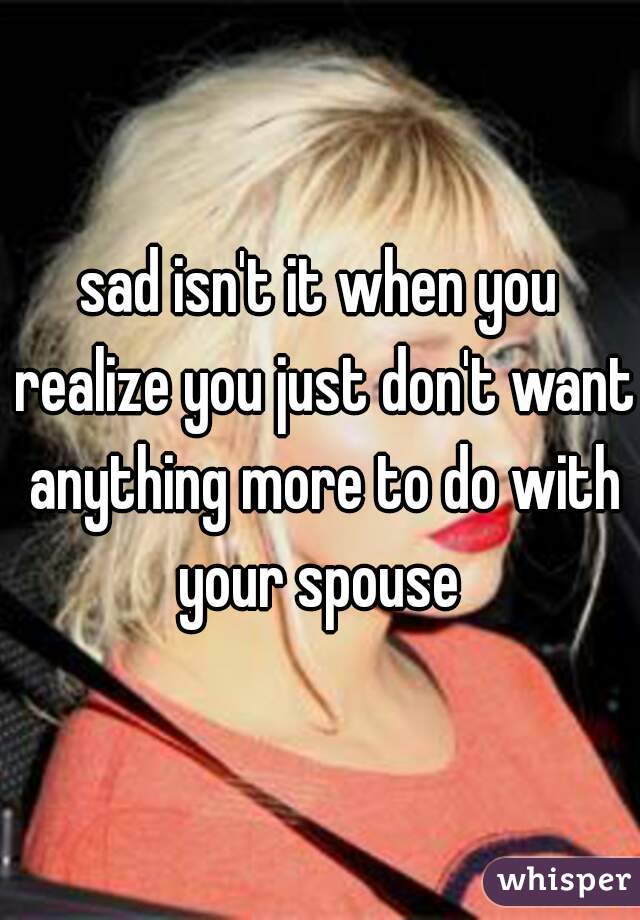 sad isn't it when you realize you just don't want anything more to do with your spouse 