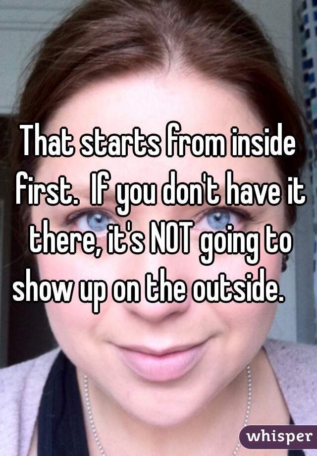 That starts from inside first.  If you don't have it there, it's NOT going to show up on the outside.    