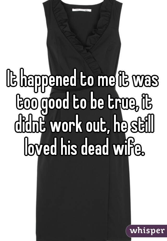 It happened to me it was too good to be true, it didnt work out, he still loved his dead wife.