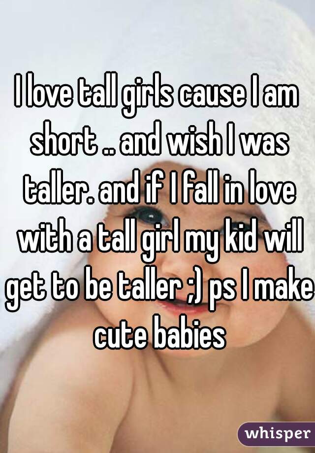 I love tall girls cause I am short .. and wish I was taller. and if I fall in love with a tall girl my kid will get to be taller ;) ps I make cute babies
