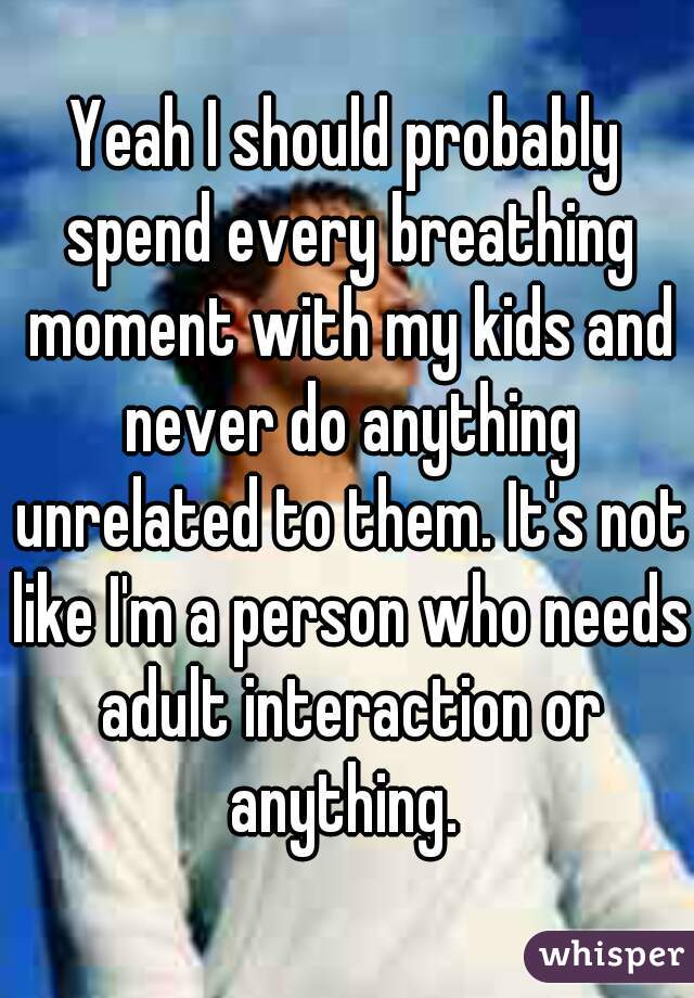 Yeah I should probably spend every breathing moment with my kids and never do anything unrelated to them. It's not like I'm a person who needs adult interaction or anything. 
