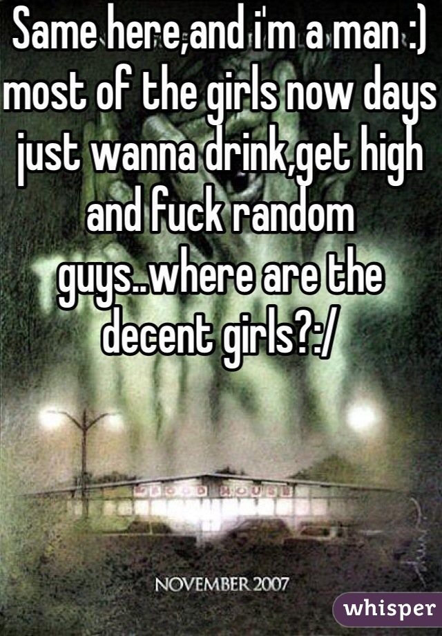 Same here,and i'm a man :) most of the girls now days just wanna drink,get high and fuck random guys..where are the decent girls?:/