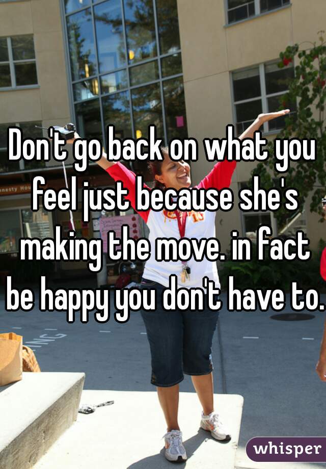 Don't go back on what you feel just because she's making the move. in fact be happy you don't have to.